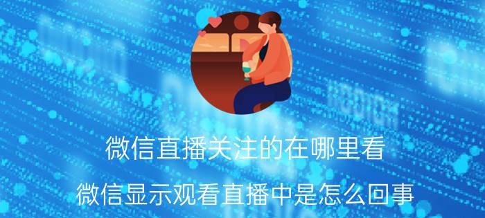 微信直播关注的在哪里看 微信显示观看直播中是怎么回事？